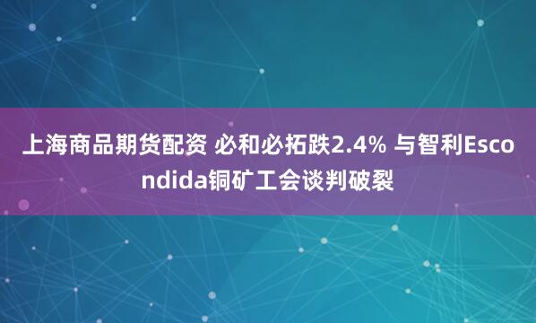 上海商品期货配资 必和必拓跌2.4% 与智利Escondida铜矿工会谈判破裂