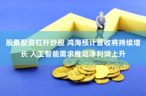 股票配资杠杆炒股 鸿海预计营收将持续增长 人工智能需求推动净利润上升