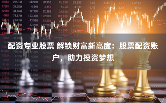 配资专业股票 解锁财富新高度：股票配资账户，助力投资梦想