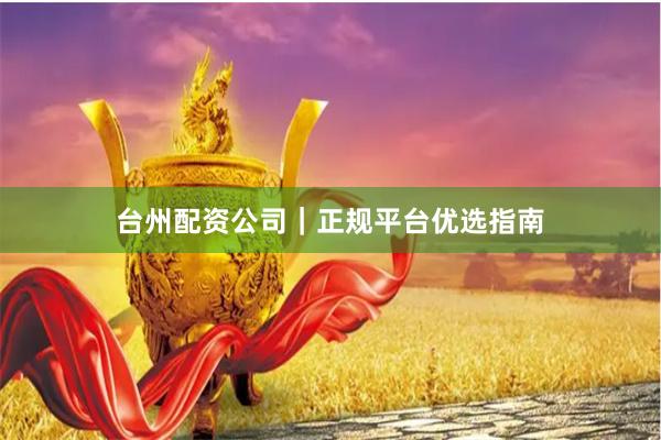 台州配资公司｜正规平台优选指南