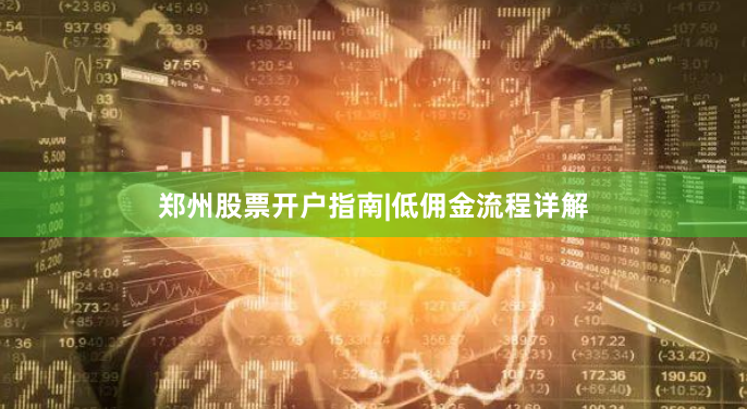 郑州股票开户指南|低佣金流程详解